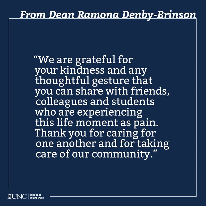 From Dean Ramona Denby-Brinson — “We are grateful for your kindness and any thoughtful gesture that you can share with friends, colleagues and students who are experiencing this life moment as pain. Thank you for caring for one another and for taking care of our community.” — UNC School of Social Work logo